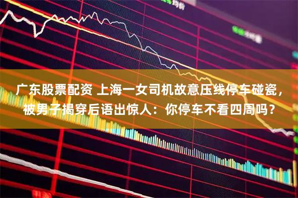 广东股票配资 上海一女司机故意压线停车碰瓷，被男子揭穿后语出惊人：你停车不看四周吗？