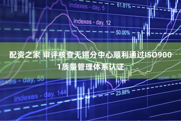 配资之家 审评核查无锡分中心顺利通过ISO9001质量管理体系认证