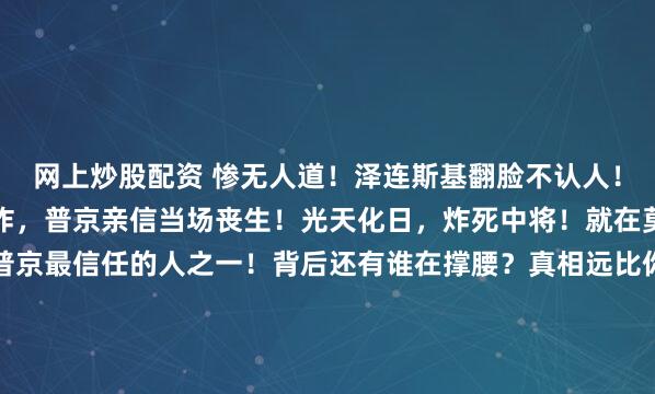 网上炒股配资 惨无人道！泽连斯基翻脸不认人！乌克兰光天化日发动轰炸，普京亲信当场丧生！光天化日，炸死中将！就在莫斯科，乌克兰炸死了普京最信任的人之一！背后还有谁在撑腰？真相远比你想象得更黑！这绝不是一起偶然的事故，而是一张被精心编织的死神之网，就在莫斯科的心脏地带收紧了。清晨七点的亚先涅瓦亚...