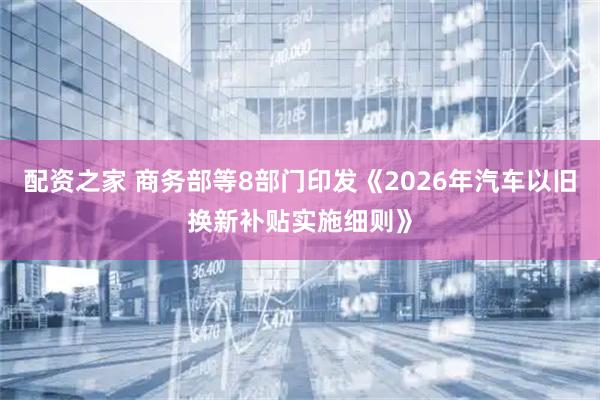 配资之家 商务部等8部门印发《2026年汽车以旧换新补贴实施细则》