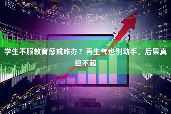 学生不服教育惩戒咋办？再生气也别动手，后果真担不起