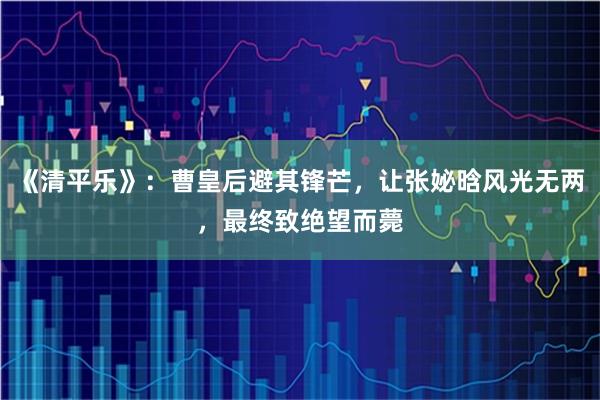 《清平乐》：曹皇后避其锋芒，让张妼晗风光无两，最终致绝望而薨