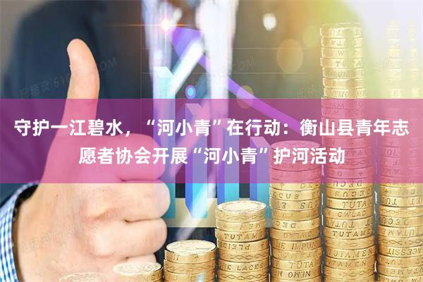 守护一江碧水，“河小青”在行动：衡山县青年志愿者协会开展“河小青”护河活动