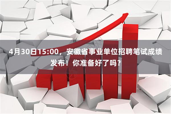 4月30日15:00，安徽省事业单位招聘笔试成绩发布！你准备好了吗？