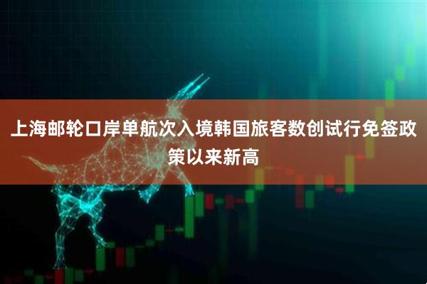 上海邮轮口岸单航次入境韩国旅客数创试行免签政策以来新高
