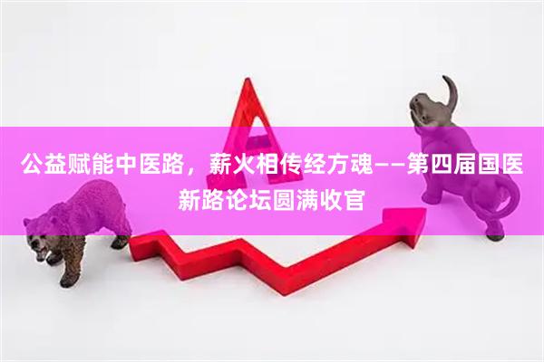 公益赋能中医路，薪火相传经方魂——第四届国医新路论坛圆满收官