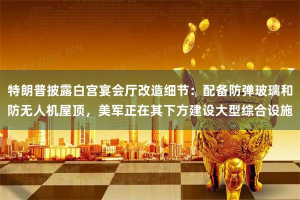 特朗普披露白宫宴会厅改造细节：配备防弹玻璃和防无人机屋顶，美军正在其下方建设大型综合设施